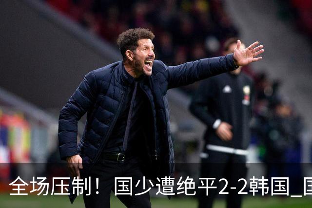 全场压制！国少遭绝平2-2韩国 国少第87分钟送点3胜1平以第二晋级